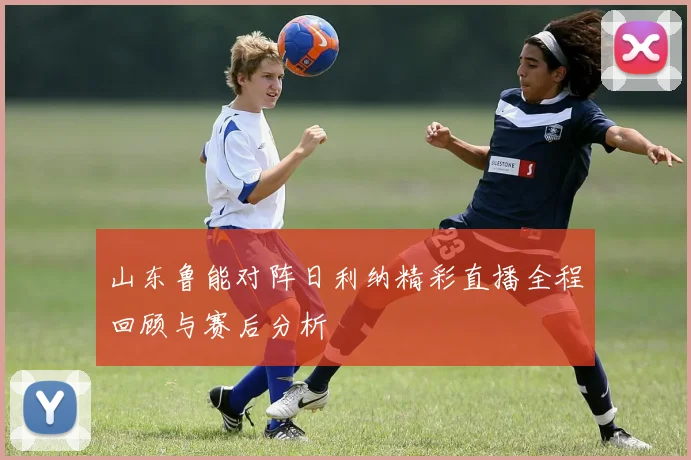 山东鲁能对阵日利纳精彩直播全程回顾与赛后分析