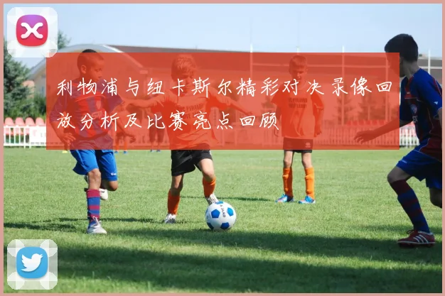 利物浦与纽卡斯尔精彩对决录像回放分析及比赛亮点回顾