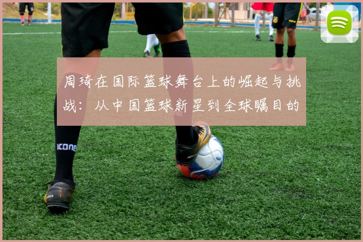 周琦在国际篮球舞台上的崛起与挑战：从中国篮球新星到全球瞩目的巨人